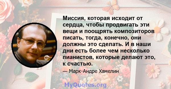 Миссия, которая исходит от сердца, чтобы продвигать эти вещи и поощрять композиторов писать, тогда, конечно, они должны это сделать. И в наши дни есть более чем несколько пианистов, которые делают это, к счастью.