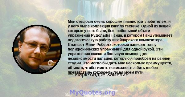 Мой отец был очень хорошим пианистом -любителем, и у него была коллекция книг по технике. Одной из вещей, которые у него были, был небольшой объем упражнений Рудольфа Ганца, в котором Ганц упоминает педагогическую