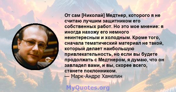 От сам [Николай] Медтнер, которого я не считаю лучшим защитником его собственных работ. Но это мое мнение: я иногда нахожу его немного неинтересным и холодным. Кроме того, сначала тематический материал не такой, который 