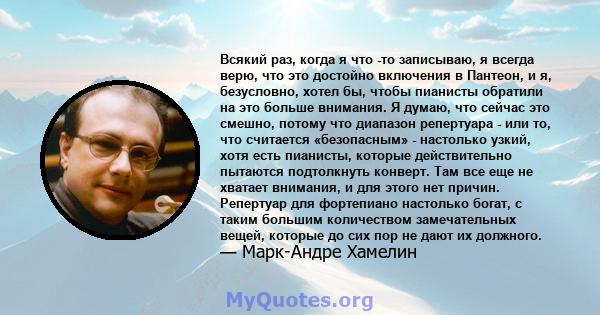 Всякий раз, когда я что -то записываю, я всегда верю, что это достойно включения в Пантеон, и я, безусловно, хотел бы, чтобы пианисты обратили на это больше внимания. Я думаю, что сейчас это смешно, потому что диапазон