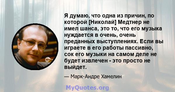 Я думаю, что одна из причин, по которой [Николай] Медтнер не имел шанса, это то, что его музыка нуждается в очень, очень преданных выступлениях. Если вы играете в его работы пассивно, сок его музыки на самом деле не