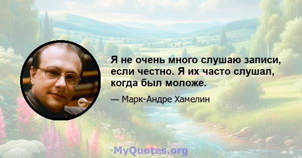 Я не очень много слушаю записи, если честно. Я их часто слушал, когда был моложе.