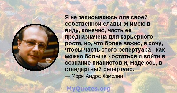 Я не записываюсь для своей собственной славы. Я имею в виду, конечно, часть ее предназначена для карьерного роста, но, что более важно, я хочу, чтобы часть этого репертуара - как можно больше - остаться и войти в