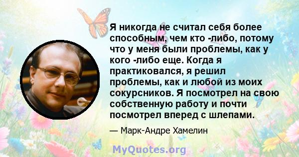 Я никогда не считал себя более способным, чем кто -либо, потому что у меня были проблемы, как у кого -либо еще. Когда я практиковался, я решил проблемы, как и любой из моих сокурсников. Я посмотрел на свою собственную