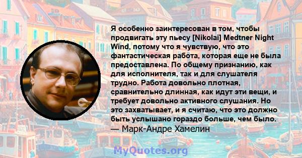 Я особенно заинтересован в том, чтобы продвигать эту пьесу [Nikolai] Medtner Night Wind, потому что я чувствую, что это фантастическая работа, которая еще не была предоставлена. По общему признанию, как для исполнителя, 