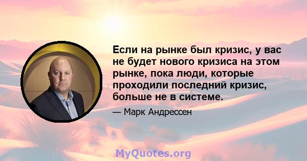 Если на рынке был кризис, у вас не будет нового кризиса на этом рынке, пока люди, которые проходили последний кризис, больше не в системе.