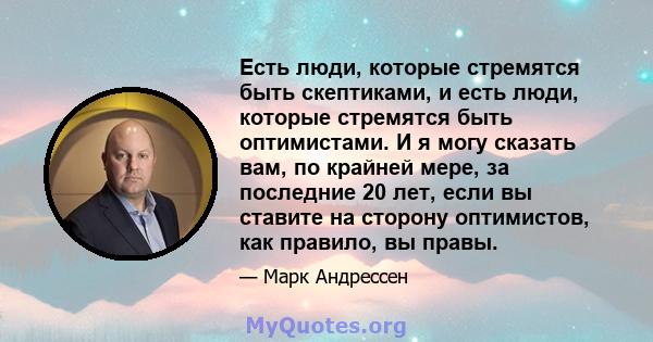 Есть люди, которые стремятся быть скептиками, и есть люди, которые стремятся быть оптимистами. И я могу сказать вам, по крайней мере, за последние 20 лет, если вы ставите на сторону оптимистов, как правило, вы правы.