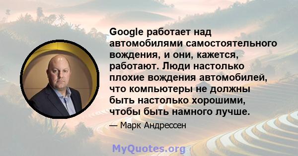 Google работает над автомобилями самостоятельного вождения, и они, кажется, работают. Люди настолько плохие вождения автомобилей, что компьютеры не должны быть настолько хорошими, чтобы быть намного лучше.