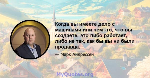 Когда вы имеете дело с машинами или чем -то, что вы создаете, это либо работает, либо не так, как бы вы ни были продавца.