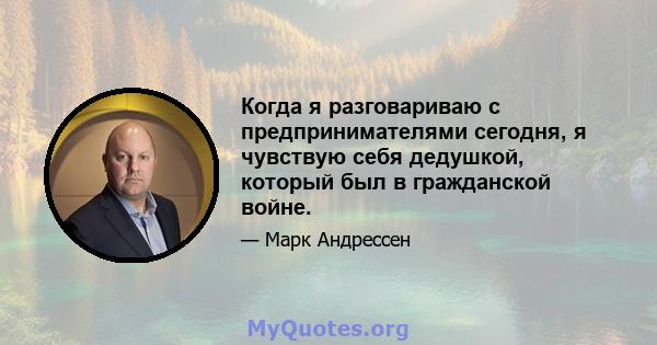 Когда я разговариваю с предпринимателями сегодня, я чувствую себя дедушкой, который был в гражданской войне.