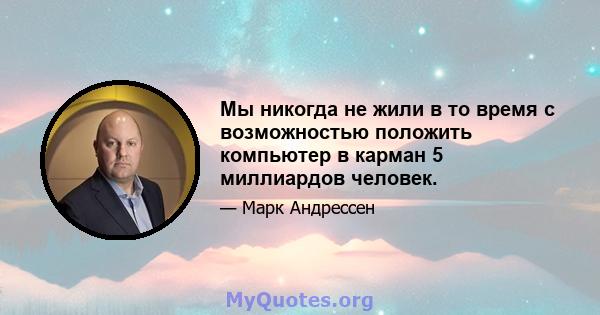 Мы никогда не жили в то время с возможностью положить компьютер в карман 5 миллиардов человек.