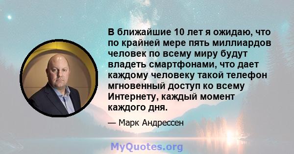 В ближайшие 10 лет я ожидаю, что по крайней мере пять миллиардов человек по всему миру будут владеть смартфонами, что дает каждому человеку такой телефон мгновенный доступ ко всему Интернету, каждый момент каждого дня.