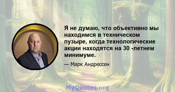 Я не думаю, что объективно мы находимся в техническом пузыре, когда технологические акции находятся на 30 -летнем минимуме.