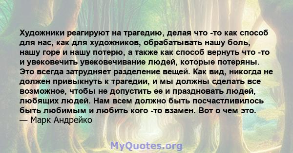 Художники реагируют на трагедию, делая что -то как способ для нас, как для художников, обрабатывать нашу боль, нашу горе и нашу потерю, а также как способ вернуть что -то и увековечить увековечивание людей, которые