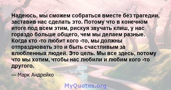 Надеюсь, мы сможем собраться вместе без трагедии, заставив нас сделать это. Потому что в конечном итоге под всем этим, рискуя звучать клиш, у нас гораздо больше общего, чем мы делаем разные. Когда кто -то любит кого