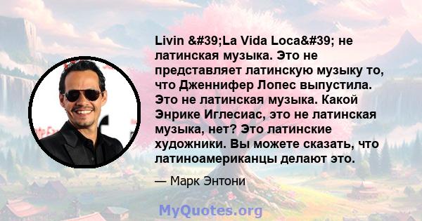 Livin 'La Vida Loca' не латинская музыка. Это не представляет латинскую музыку то, что Дженнифер Лопес выпустила. Это не латинская музыка. Какой Энрике Иглесиас, это не латинская музыка, нет? Это латинские