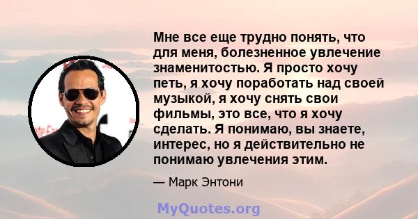 Мне все еще трудно понять, что для меня, болезненное увлечение знаменитостью. Я просто хочу петь, я хочу поработать над своей музыкой, я хочу снять свои фильмы, это все, что я хочу сделать. Я понимаю, вы знаете,