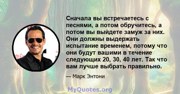 Сначала вы встречаетесь с песнями, а потом обручитесь, а потом вы выйдете замуж за них. Они должны выдержать испытание временем, потому что они будут вашими в течение следующих 20, 30, 40 лет. Так что вам лучше выбрать