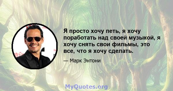 Я просто хочу петь, я хочу поработать над своей музыкой, я хочу снять свои фильмы, это все, что я хочу сделать.