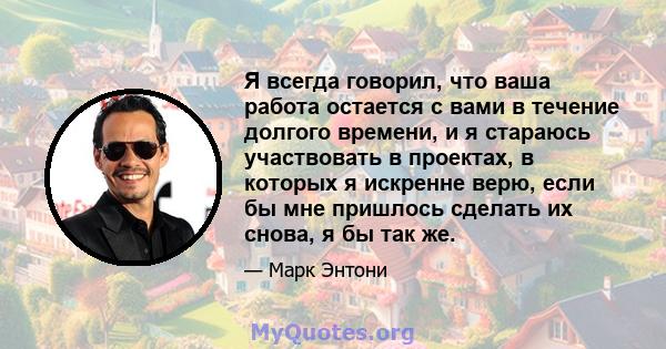 Я всегда говорил, что ваша работа остается с вами в течение долгого времени, и я стараюсь участвовать в проектах, в которых я искренне верю, если бы мне пришлось сделать их снова, я бы так же.