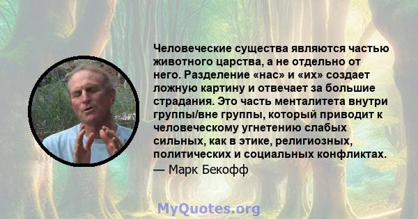 Человеческие существа являются частью животного царства, а не отдельно от него. Разделение «нас» и «их» создает ложную картину и отвечает за большие страдания. Это часть менталитета внутри группы/вне группы, который