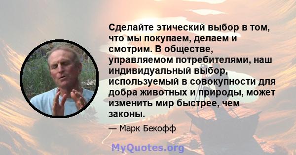 Сделайте этический выбор в том, что мы покупаем, делаем и смотрим. В обществе, управляемом потребителями, наш индивидуальный выбор, используемый в совокупности для добра животных и природы, может изменить мир быстрее,