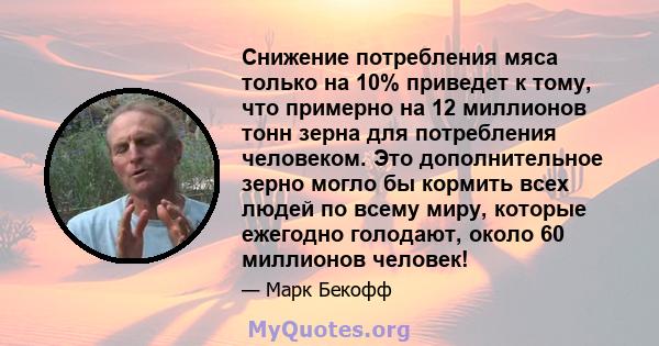 Снижение потребления мяса только на 10% приведет к тому, что примерно на 12 миллионов тонн зерна для потребления человеком. Это дополнительное зерно могло бы кормить всех людей по всему миру, которые ежегодно голодают,