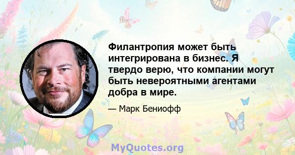 Филантропия может быть интегрирована в бизнес. Я твердо верю, что компании могут быть невероятными агентами добра в мире.