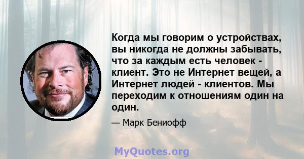 Когда мы говорим о устройствах, вы никогда не должны забывать, что за каждым есть человек - клиент. Это не Интернет вещей, а Интернет людей - клиентов. Мы переходим к отношениям один на один.