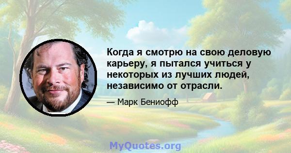 Когда я смотрю на свою деловую карьеру, я пытался учиться у некоторых из лучших людей, независимо от отрасли.