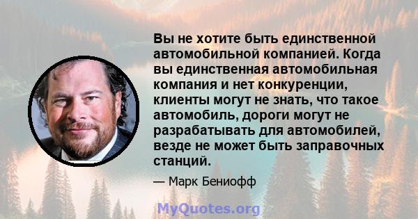 Вы не хотите быть единственной автомобильной компанией. Когда вы единственная автомобильная компания и нет конкуренции, клиенты могут не знать, что такое автомобиль, дороги могут не разрабатывать для автомобилей, везде