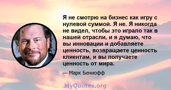 Я не смотрю на бизнес как игру с нулевой суммой. Я не. Я никогда не видел, чтобы это играло так в нашей отрасли, и я думаю, что вы инновации и добавляете ценность, возвращаете ценность клиентам, и вы получаете ценность