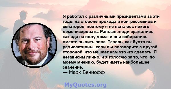 Я работал с различными президентами за эти годы на стороне прохода и конгрессменов и сенаторов, поэтому я не пытаюсь никого демонизировать. Раньше люди сражались как ада на полу дома, и они собирались вместе выпить