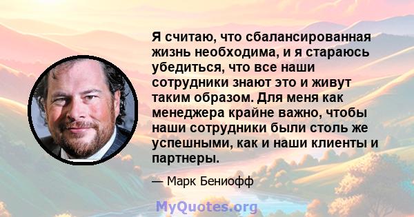 Я считаю, что сбалансированная жизнь необходима, и я стараюсь убедиться, что все наши сотрудники знают это и живут таким образом. Для меня как менеджера крайне важно, чтобы наши сотрудники были столь же успешными, как и 