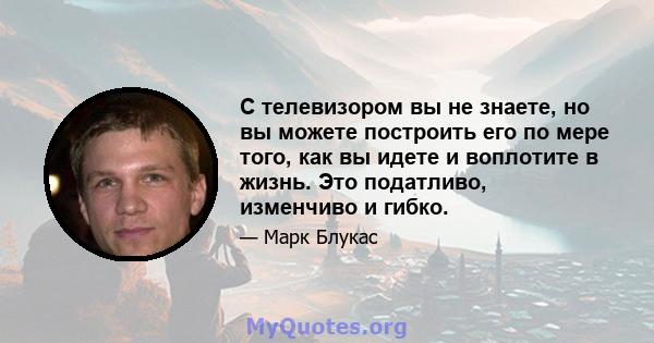 С телевизором вы не знаете, но вы можете построить его по мере того, как вы идете и воплотите в жизнь. Это податливо, изменчиво и гибко.