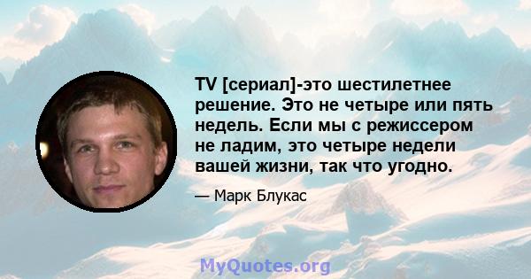 TV [сериал]-это шестилетнее решение. Это не четыре или пять недель. Если мы с режиссером не ладим, это четыре недели вашей жизни, так что угодно.