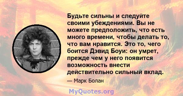 Будьте сильны и следуйте своими убеждениями. Вы не можете предположить, что есть много времени, чтобы делать то, что вам нравится. Это то, чего боится Дэвид Боуи: он умрет, прежде чем у него появится возможность внести