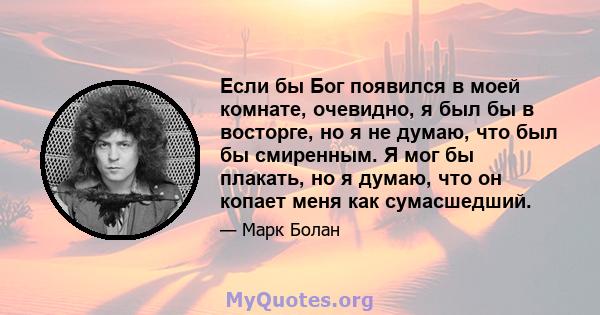 Если бы Бог появился в моей комнате, очевидно, я был бы в восторге, но я не думаю, что был бы смиренным. Я мог бы плакать, но я думаю, что он копает меня как сумасшедший.