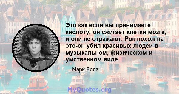 Это как если вы принимаете кислоту, он сжигает клетки мозга, и они не отражают. Рок похож на это-он убил красивых людей в музыкальном, физическом и умственном виде.