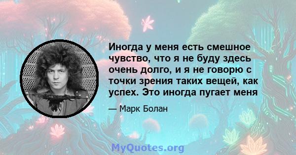 Иногда у меня есть смешное чувство, что я не буду здесь очень долго, и я не говорю с точки зрения таких вещей, как успех. Это иногда пугает меня