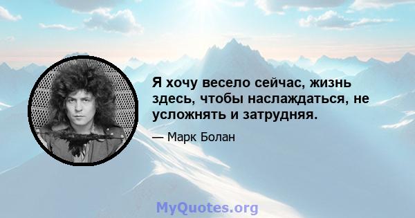 Я хочу весело сейчас, жизнь здесь, чтобы наслаждаться, не усложнять и затрудняя.