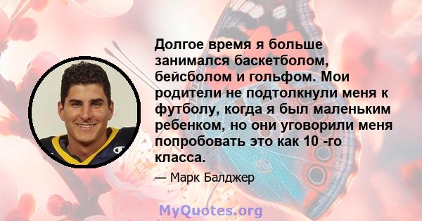 Долгое время я больше занимался баскетболом, бейсболом и гольфом. Мои родители не подтолкнули меня к футболу, когда я был маленьким ребенком, но они уговорили меня попробовать это как 10 -го класса.