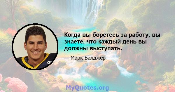 Когда вы боретесь за работу, вы знаете, что каждый день вы должны выступать.