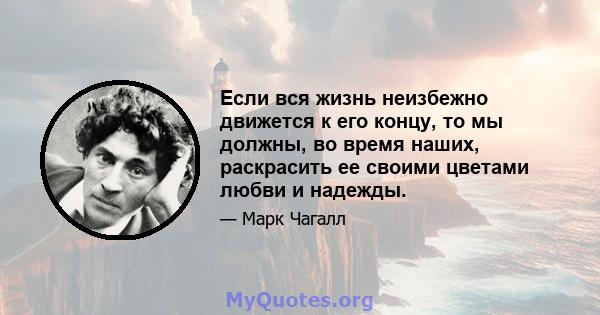 Если вся жизнь неизбежно движется к его концу, то мы должны, во время наших, раскрасить ее своими цветами любви и надежды.