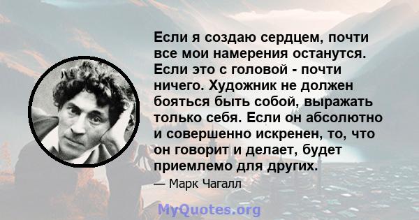 Если я создаю сердцем, почти все мои намерения останутся. Если это с головой - почти ничего. Художник не должен бояться быть собой, выражать только себя. Если он абсолютно и совершенно искренен, то, что он говорит и