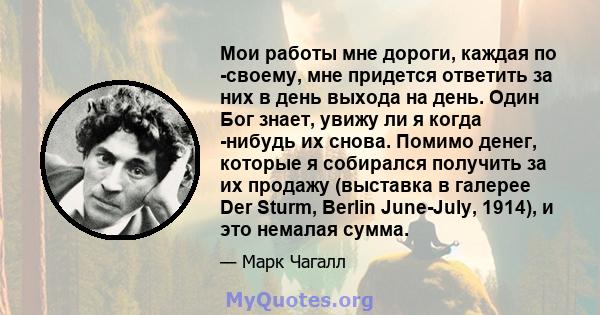 Мои работы мне дороги, каждая по -своему, мне придется ответить за них в день выхода на день. Один Бог знает, увижу ли я когда -нибудь их снова. Помимо денег, которые я собирался получить за их продажу (выставка в