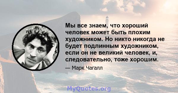 Мы все знаем, что хороший человек может быть плохим художником. Но никто никогда не будет подлинным художником, если он не великий человек, и, следовательно, тоже хорошим.