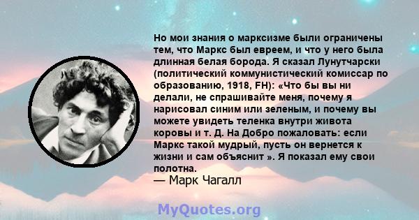 Но мои знания о марксизме были ограничены тем, что Маркс был евреем, и что у него была длинная белая борода. Я сказал Лунутчарски (политический коммунистический комиссар по образованию, 1918, FH): «Что бы вы ни делали,