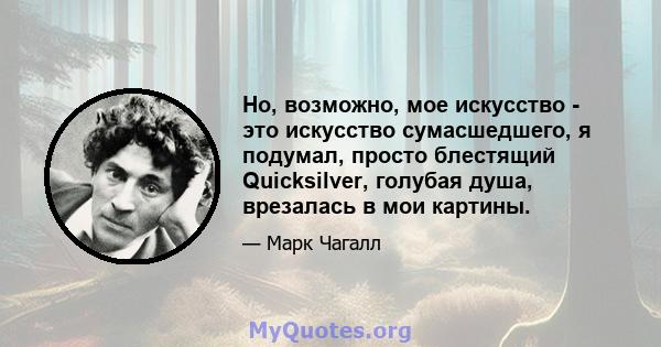 Но, возможно, мое искусство - это искусство сумасшедшего, я подумал, просто блестящий Quicksilver, голубая душа, врезалась в мои картины.