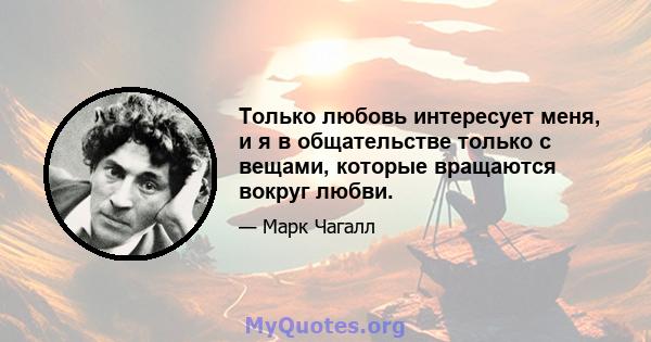 Только любовь интересует меня, и я в общательстве только с вещами, которые вращаются вокруг любви.